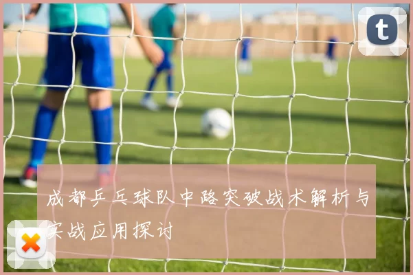 成都乒乓球队中路突破战术解析与实战应用探讨
