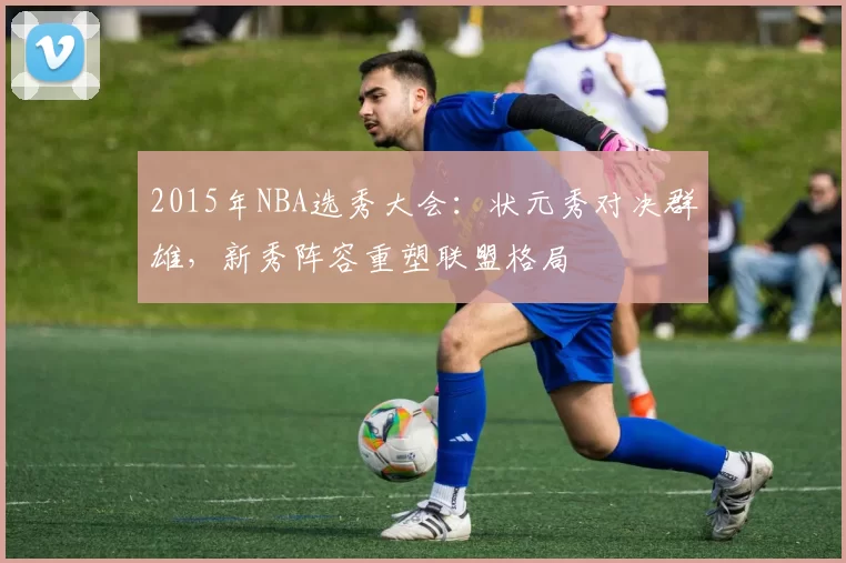 2015年NBA选秀大会：状元秀对决群雄，新秀阵容重塑联盟格局