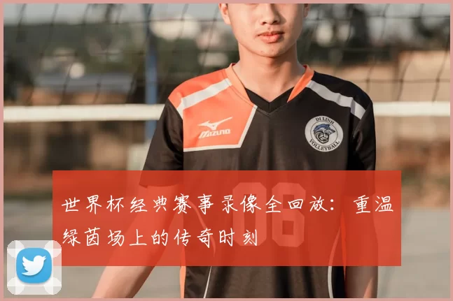 世界杯经典赛事录像全回放:重温绿茵场上的传奇时刻