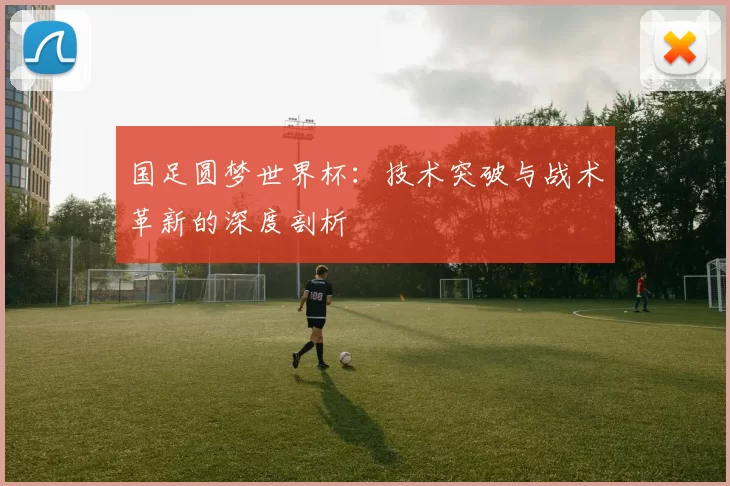 国足圆梦世界杯：技术突破与战术革新的深度剖析