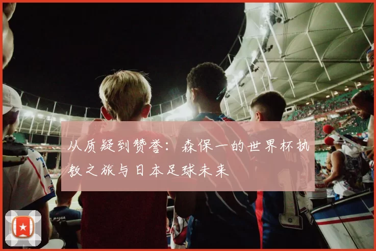 从质疑到赞誉：森保一的世界杯执教之旅与日本足球未来