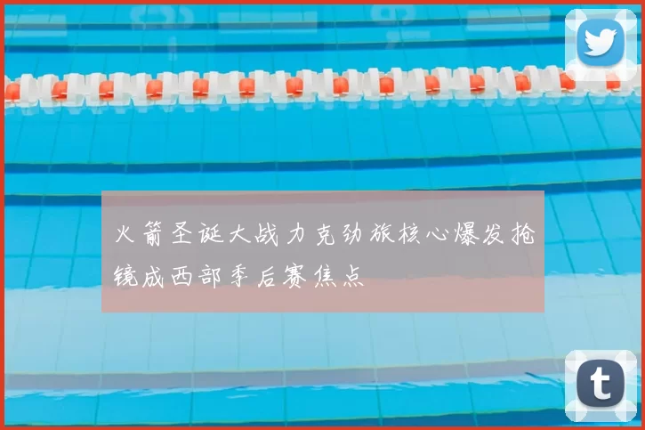 火箭圣诞大战力克劲旅核心爆发抢镜成西部季后赛焦点