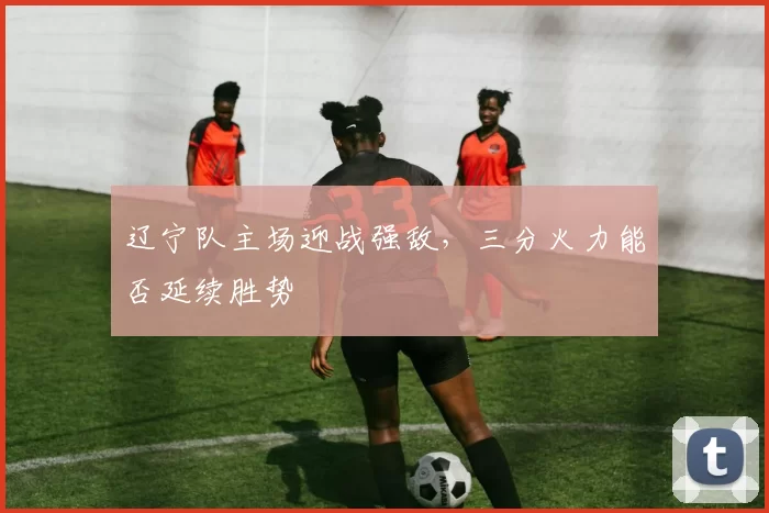 辽宁队主场迎战强敌,三分火力能否延续胜势