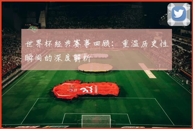 世界杯经典赛事回顾:重温历史性瞬间的深度解析