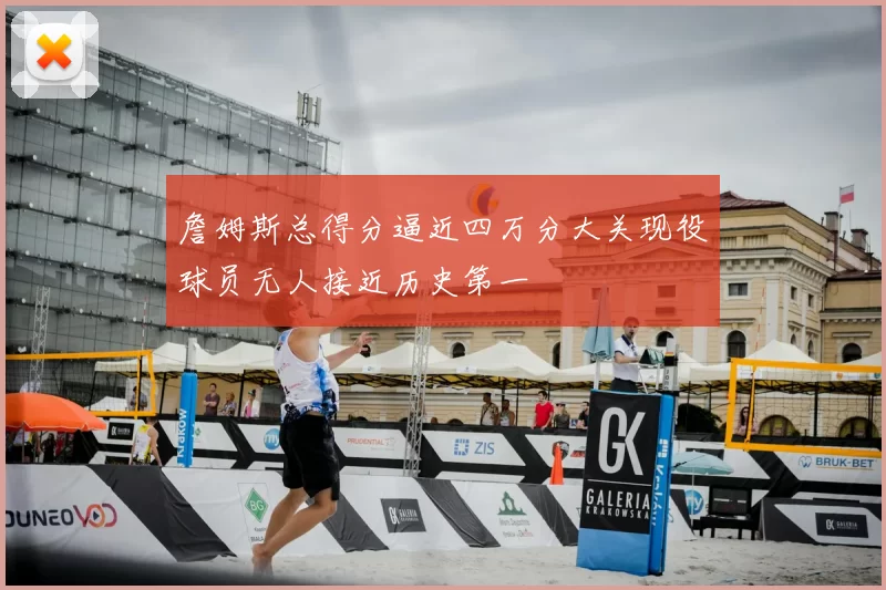 詹姆斯总得分逼近四万分大关现役球员无人接近历史第一