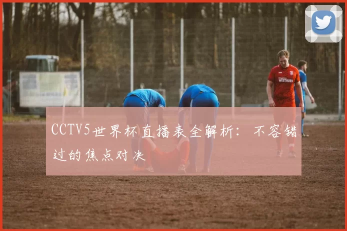 CCTV5世界杯直播表全解析：不容错过的焦点对决