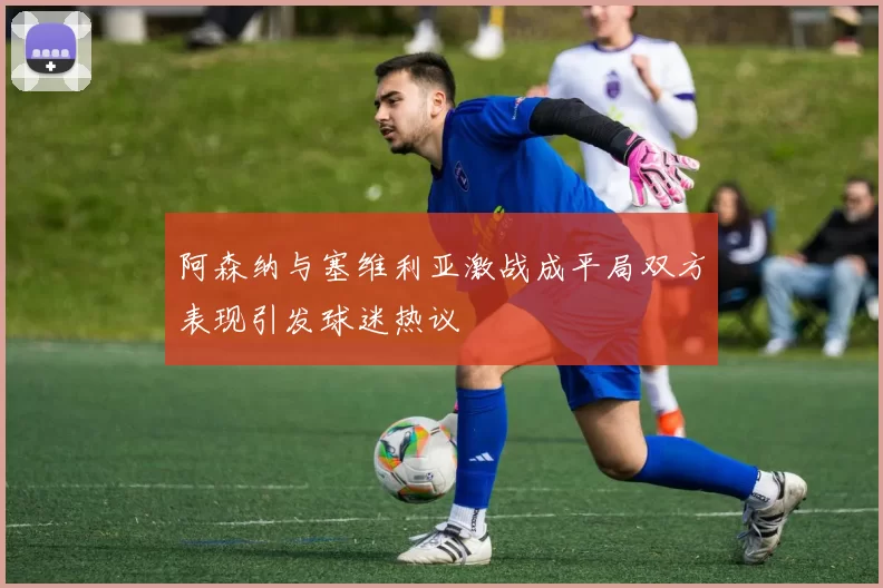 阿森纳与塞维利亚激战成平局双方表现引发球迷热议