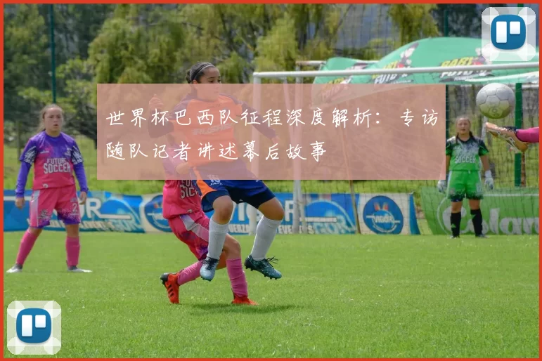 世界杯巴西队征程深度解析：专访随队记者讲述幕后故事