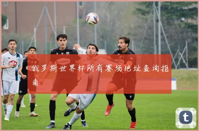俄罗斯世界杯所有赛场地址查询指南