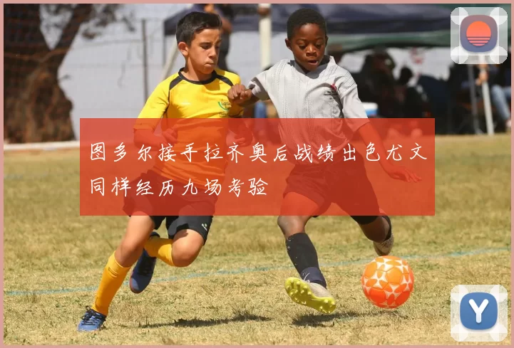 图多尔接手拉齐奥后战绩出色尤文同样经历九场考验