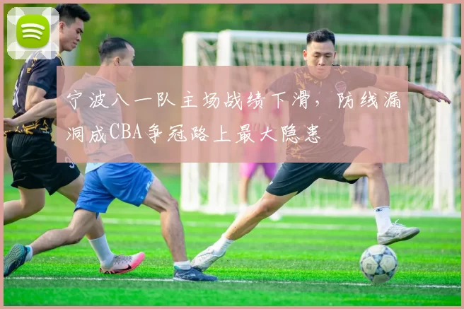 宁波八一队主场战绩下滑，防线漏洞成CBA争冠路上最大隐患