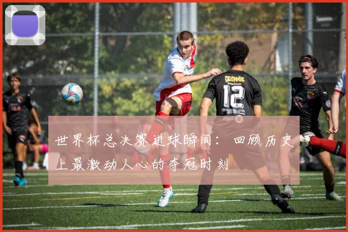 世界杯总决赛进球瞬间：回顾历史上最激动人心的夺冠时刻