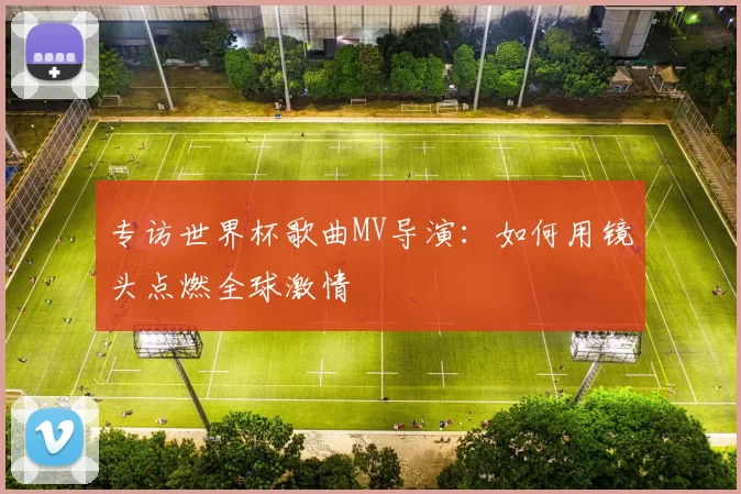 专访世界杯歌曲MV导演：如何用镜头点燃全球激情
