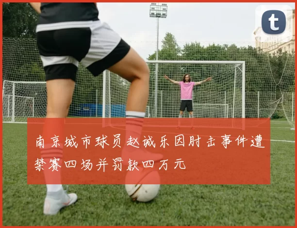 南京城市球员赵诚乐因肘击事件遭禁赛四场并罚款四万元