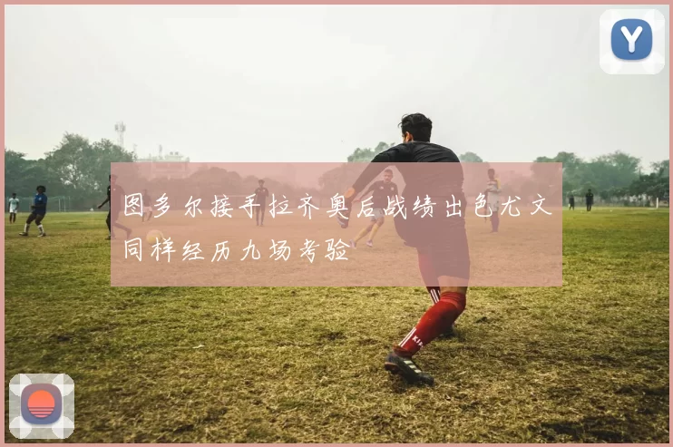 图多尔接手拉齐奥后战绩出色尤文同样经历九场考验