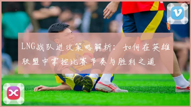 LNG战队进攻策略解析：如何在英雄联盟中掌控比赛节奏与胜利之道