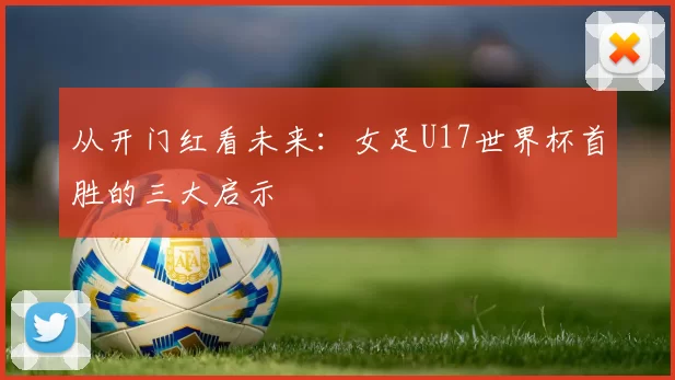 从开门红看未来：女足U17世界杯首胜的三大启示