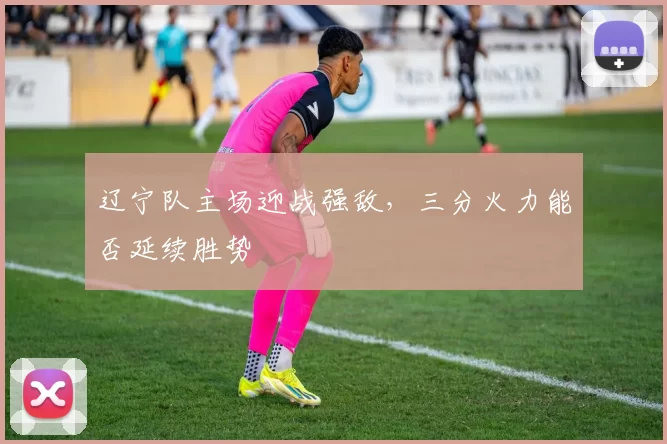 辽宁队主场迎战强敌，三分火力能否延续胜势