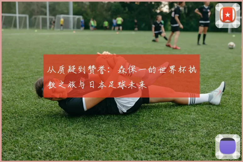 从质疑到赞誉：森保一的世界杯执教之旅与日本足球未来
