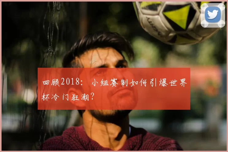 回顾2018：小组赛制如何引爆世界杯冷门狂潮？