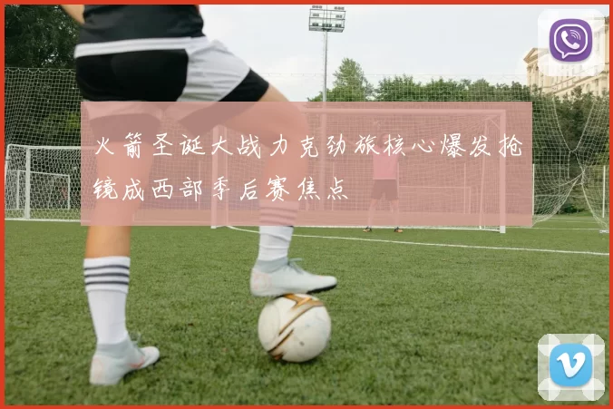 火箭圣诞大战力克劲旅核心爆发抢镜成西部季后赛焦点
