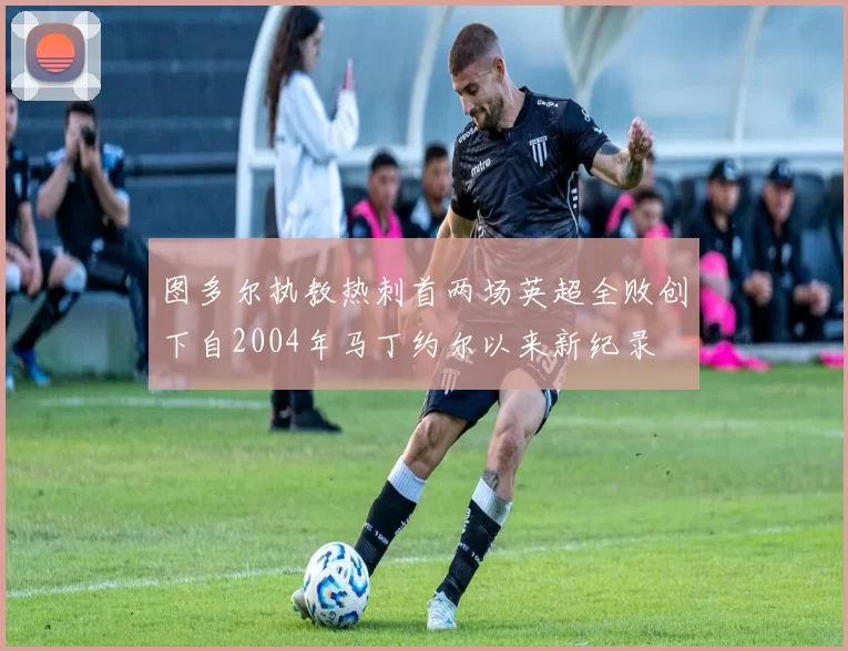 图多尔执教热刺首两场英超全败创下自2004年马丁约尔以来新纪录