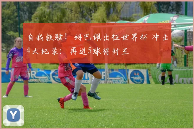 自我救赎!姆巴佩出征世界杯 冲击4大纪录:再进5球将封王