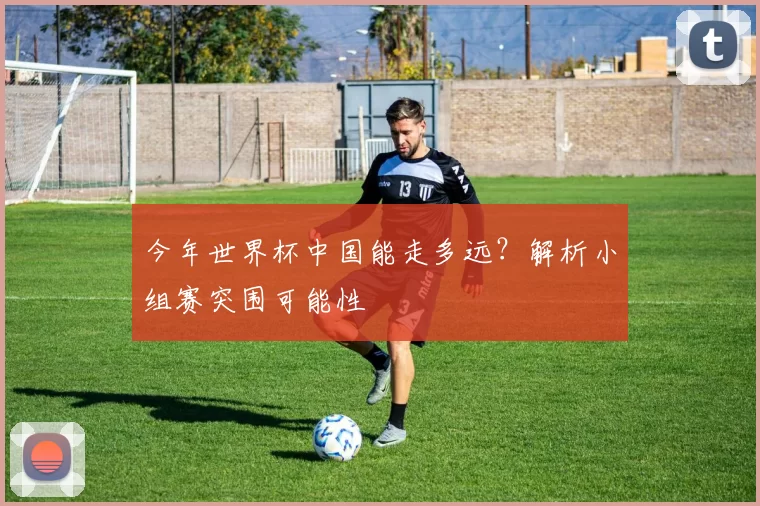 今年世界杯中国能走多远?解析小组赛突围可能性