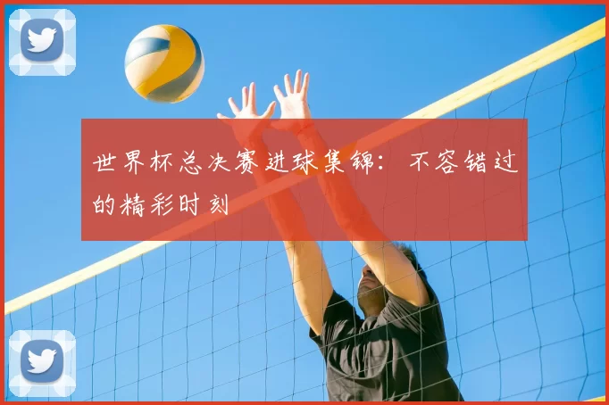 世界杯总决赛进球集锦：不容错过的精彩时刻