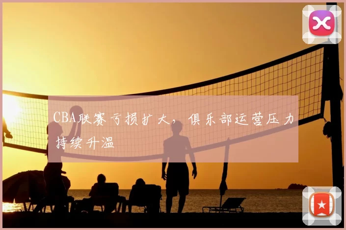 CBA联赛亏损扩大,俱乐部运营压力持续升温