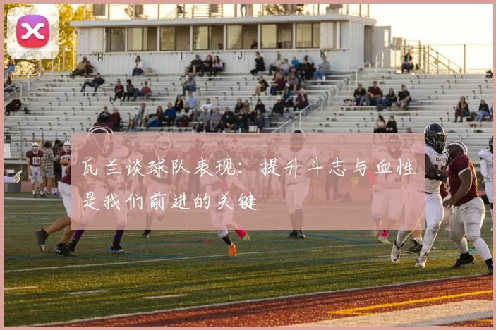 瓦兰谈球队表现：提升斗志与血性是我们前进的关键