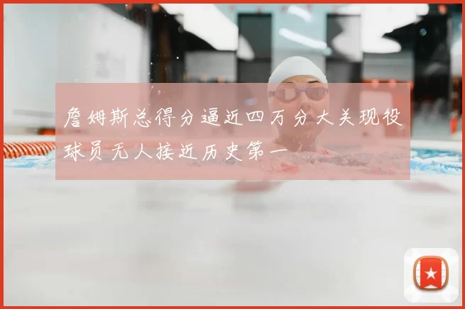 詹姆斯总得分逼近四万分大关现役球员无人接近历史第一