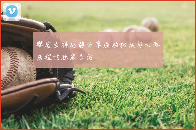 攀岩女神赵静分享成功秘诀与心路历程的独家专访