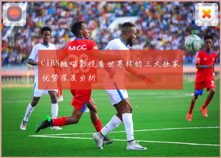 CIBN酷喵影视看世界杯的三大独家优势深度分析