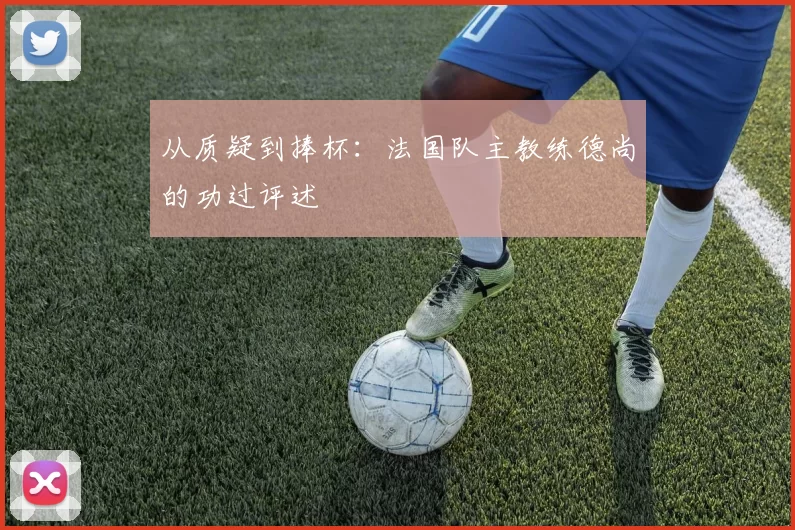 从质疑到捧杯：法国队主教练德尚的功过评述