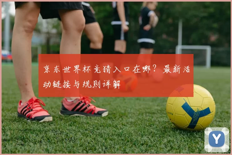 京东世界杯竞猜入口在哪？最新活动链接与规则详解