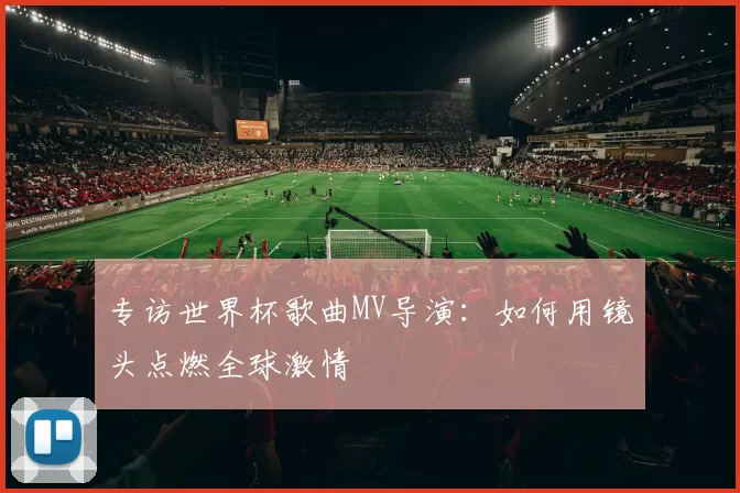 专访世界杯歌曲MV导演:如何用镜头点燃全球激情