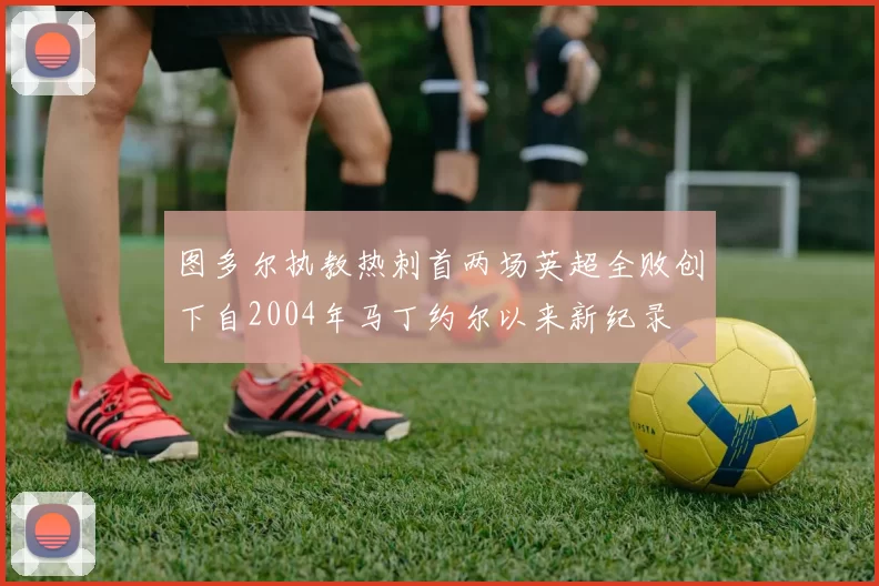 图多尔执教热刺首两场英超全败创下自2004年马丁约尔以来新纪录