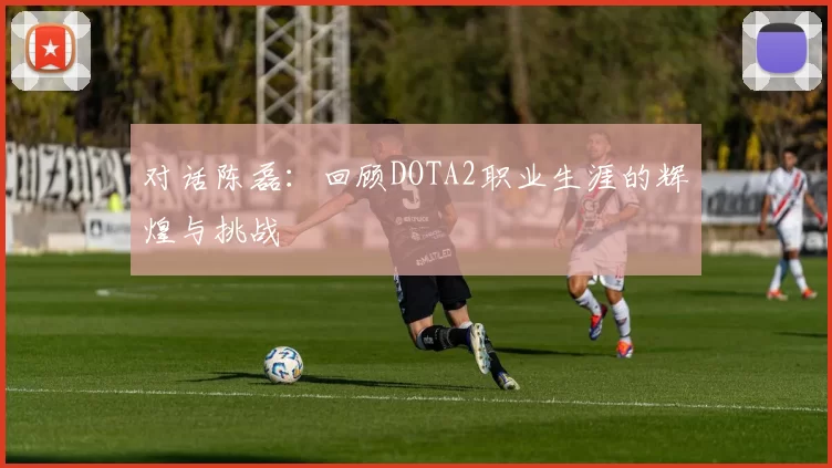 对话陈磊:回顾DOTA2职业生涯的辉煌与挑战