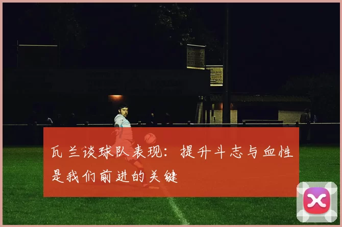 瓦兰谈球队表现:提升斗志与血性是我们前进的关键