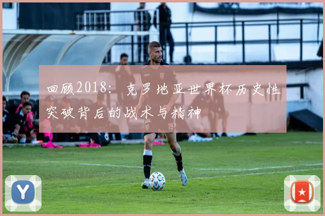 回顾2018:克罗地亚世界杯历史性突破背后的战术与精神