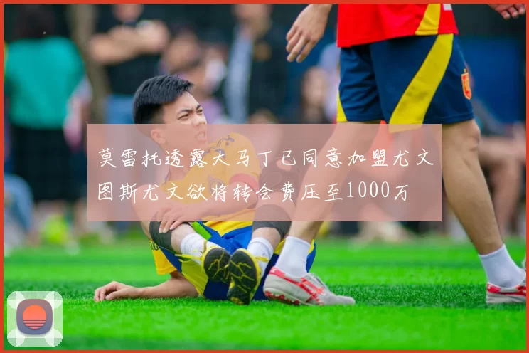 莫雷托透露大马丁已同意加盟尤文图斯尤文欲将转会费压至1000万