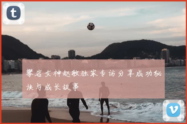 攀岩女神赵敏独家专访分享成功秘诀与成长故事